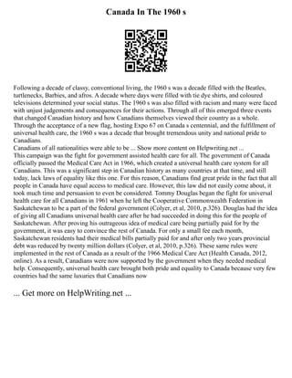 Canada In The 1960 s
Following a decade of classy, conventional living, the 1960 s was a decade filled with the Beatles,
turtlenecks, Barbies, and afros. A decade where days were filled with tie dye shirts, and coloured
televisions determined your social status. The 1960 s was also filled with racism and many were faced
with unjust judgements and consequences for their actions. Through all of this emerged three events
that changed Canadian history and how Canadians themselves viewed their country as a whole.
Through the acceptance of a new flag, hosting Expo 67 on Canada s centennial, and the fulfillment of
universal health care, the 1960 s was a decade that brought tremendous unity and national pride to
Canadians.
Canadians of all nationalities were able to be ... Show more content on Helpwriting.net ...
This campaign was the fight for government assisted health care for all. The government of Canada
officially passed the Medical Care Act in 1966, which created a universal health care system for all
Canadians. This was a significant step in Canadian history as many countries at that time, and still
today, lack laws of equality like this one. For this reason, Canadians find great pride in the fact that all
people in Canada have equal access to medical care. However, this law did not easily come about, it
took much time and persuasion to even be considered. Tommy Douglas began the fight for universal
health care for all Canadians in 1961 when he left the Cooperative Commonwealth Federation in
Saskatchewan to be a part of the federal government (Colyer, et al, 2010, p.326). Douglas had the idea
of giving all Canadians universal health care after he had succeeded in doing this for the people of
Saskatchewan. After proving his outrageous idea of medical care being partially paid for by the
government, it was easy to convince the rest of Canada. For only a small fee each month,
Saskatchewan residents had their medical bills partially paid for and after only two years provincial
debt was reduced by twenty million dollars (Colyer, et al, 2010, p.326). These same rules were
implemented in the rest of Canada as a result of the 1966 Medical Care Act (Health Canada, 2012,
online). As a result, Canadians were now supported by the government when they needed medical
help. Consequently, universal health care brought both pride and equality to Canada because very few
countries had the same luxuries that Canadians now
... Get more on HelpWriting.net ...
 
