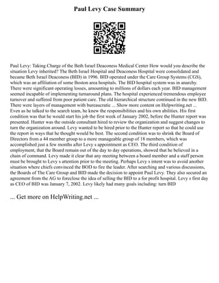 Paul Levy Case Summary
Paul Levy: Taking Charge of the Beth Israel Deaconess Medical Center How would you describe the
situation Levy inherited? The Beth Israel Hospital and Deaconess Hospital were consolidated and
became Beth Israel Deaconess (BID) in 1996. BID operated under the Care Group Systems (CGS),
which was an affiliation of some Boston area hospitals. The BID hospital system was in anarchy.
There were significant operating losses, amounting to millions of dollars each year. BID management
seemed incapable of implementing turnaround plans. The hospital experienced tremendous employee
turnover and suffered from poor patient care. The old hierarchical structure continued in the new BID.
There were layers of management with bureaucratic ... Show more content on Helpwriting.net ...
Even as he talked to the search team, he knew the responsibilities and his own abilities. His first
condition was that he would start his job the first week of January 2002, before the Hunter report was
presented. Hunter was the outside consultant hired to review the organization and suggest changes to
turn the organization around. Levy wanted to be hired prior to the Hunter report so that he could use
the report in ways that he thought would be best. The second condition was to shrink the Board of
Directors from a 44 member group to a more manageable group of 18 members, which was
accomplished just a few months after Levy s appointment as CEO. The third condition of
employment, that the Board remain out of the day to day operations, showed that he believed in a
chain of command. Levy made it clear that any meeting between a board member and a staff person
must be brought to Levy s attention prior to the meeting. Perhaps Levy s intent was to avoid another
situation where chiefs convinced the BOD to fire the leader. After searching and various discussions,
the Boards of The Care Group and BID made the decision to appoint Paul Levy. They also secured an
agreement from the AG to foreclose the idea of selling the BID to a for profit hospital. Levy s first day
as CEO of BID was January 7, 2002. Levy likely had many goals including: turn BID
... Get more on HelpWriting.net ...
 