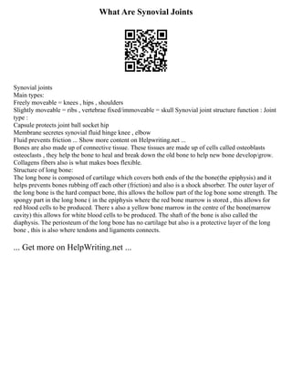 What Are Synovial Joints
Synovial joints
Main types:
Freely moveable = knees , hips , shoulders
Slightly moveable = ribs , vertebrae fixed/immoveable = skull Synovial joint structure function : Joint
type :
Capsule protects joint ball socket hip
Membrane secretes synovial fluid hinge knee , elbow
Fluid prevents friction ... Show more content on Helpwriting.net ...
Bones are also made up of connective tissue. These tissues are made up of cells called osteoblasts
osteoclasts , they help the bone to heal and break down the old bone to help new bone develop/grow.
Collagens fibers also is what makes boes flexible.
Structure of long bone:
The long bone is composed of cartilage which covers both ends of the the bone(the epiphysis) and it
helps prevents bones rubbing off each other (friction) and also is a shock absorber. The outer layer of
the long bone is the hard compact bone, this allows the hollow part of the log bone some strength. The
spongy part in the long bone ( in the epiphysis where the red bone marrow is stored , this allows for
red blood cells to be produced. There s also a yellow bone marrow in the centre of the bone(marrow
cavity) this allows for white blood cells to be produced. The shaft of the bone is also called the
diaphysis. The periosteum of the long bone has no cartilage but also is a protective layer of the long
bone , this is also where tendons and ligaments connects.
... Get more on HelpWriting.net ...
 
