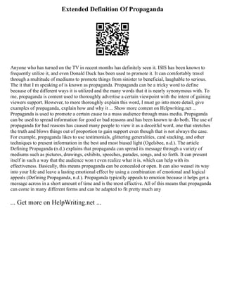 Extended Definition Of Propaganda
Anyone who has turned on the TV in recent months has definitely seen it. ISIS has been known to
frequently utilize it, and even Donald Duck has been used to promote it. It can comfortably travel
through a multitude of mediums to promote things from sinister to beneficial, laughable to serious.
The it that I m speaking of is known as propaganda. Propaganda can be a tricky word to define
because of the different ways it is utilized and the many words that it is nearly synonymous with. To
me, propaganda is content used to thoroughly advertise a certain viewpoint with the intent of gaining
viewers support. However, to more thoroughly explain this word, I must go into more detail, give
examples of propaganda, explain how and why it ... Show more content on Helpwriting.net ...
Propaganda is used to promote a certain cause to a mass audience through mass media. Propaganda
can be used to spread information for good or bad reasons and has been known to do both. The use of
propaganda for bad reasons has caused many people to view it as a deceitful word, one that stretches
the truth and blows things out of proportion to gain support even though that is not always the case.
For example, propaganda likes to use testimonials, glittering generalities, card stacking, and other
techniques to present information in the best and most biased light (Ogelsbee, n.d.). The article
Defining Propaganda (n.d.) explains that propaganda can spread its message through a variety of
mediums such as pictures, drawings, exhibits, speeches, parades, songs, and so forth. It can present
itself in such a way that the audience won t even realize what it is, which can help with its
effectiveness. Basically, this means propaganda can be concealed or open. It can also weasel its way
into your life and leave a lasting emotional effect by using a combination of emotional and logical
appeals (Defining Propaganda, n.d.). Propaganda typically appeals to emotion because it helps get a
message across in a short amount of time and is the most effective. All of this means that propaganda
can come in many different forms and can be adapted to fit pretty much any
... Get more on HelpWriting.net ...
 