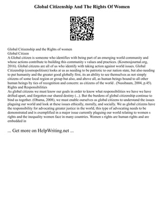Global Citizenship And The Rights Of Women
Global Citizenship and the Rights of women
Global Citizen
A Global citizen is someone who identifies with being part of an emerging world community and
whose actions contribute to building this community s values and practices. (Kosmosjournal.org,
2016). Global citizens are all of us who identify with taking action against world issues. Global
Citizenship (cosmopolitism) looks at us as needing to be patriotic to our nation state, but also needing
to put humanity and the greater good globally first, its an ability to see themselves as not simply
citizens of some local region or group but also, and above all, as human beings bound to all other
human beings by ties of recognition and concern: as citizens of the world . (Nussbaum, 2004, p.45).
Rights and Responsibilities
As global citizens we must know our goals in order to know what responsibilities we have we have
drifted apart, and forgotten our shared destiny (...). But the burdens of global citizenship continue to
bind us together. (Obama, 2008), we must enable ourselves as global citizens to understand the issues
plaguing our world and look at these issues ethically, morally, and socially. We as global citizens have
the responsibility for advocating greater justice in the world, this type of advocating needs to be
demonstrated and is exemplified in a major issue currently plaguing our world relating to women s
rights and the inequality women face in many countries. Women s rights are human rights and are
embedded in
... Get more on HelpWriting.net ...
 
