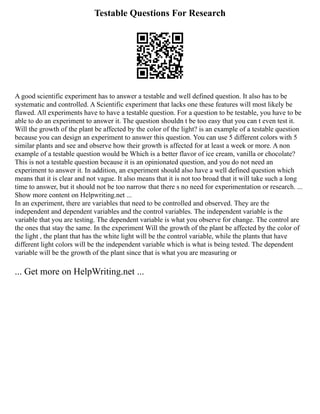 Testable Questions For Research
A good scientific experiment has to answer a testable and well defined question. It also has to be
systematic and controlled. A Scientific experiment that lacks one these features will most likely be
flawed. All experiments have to have a testable question. For a question to be testable, you have to be
able to do an experiment to answer it. The question shouldn t be too easy that you can t even test it.
Will the growth of the plant be affected by the color of the light? is an example of a testable question
because you can design an experiment to answer this question. You can use 5 different colors with 5
similar plants and see and observe how their growth is affected for at least a week or more. A non
example of a testable question would be Which is a better flavor of ice cream, vanilla or chocolate?
This is not a testable question because it is an opinionated question, and you do not need an
experiment to answer it. In addition, an experiment should also have a well defined question which
means that it is clear and not vague. It also means that it is not too broad that it will take such a long
time to answer, but it should not be too narrow that there s no need for experimentation or research. ...
Show more content on Helpwriting.net ...
In an experiment, there are variables that need to be controlled and observed. They are the
independent and dependent variables and the control variables. The independent variable is the
variable that you are testing. The dependent variable is what you observe for change. The control are
the ones that stay the same. In the experiment Will the growth of the plant be affected by the color of
the light , the plant that has the white light will be the control variable, while the plants that have
different light colors will be the independent variable which is what is being tested. The dependent
variable will be the growth of the plant since that is what you are measuring or
... Get more on HelpWriting.net ...
 