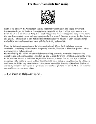 The Role Of Associate In Nursing
Earth as we all know it s Associate in Nursing improbably complicated and fragile network of
interconnected systems that have developed slowly over the last four.5 billion years more or less.
From the ashes of the massive Bang, this planet emerged as a mass of energy and components. From
that new born mass of energy and components evolved structured, dynamic systems of solids, liquids,
and gasses. The evolution of this planet continued to unfold over billions of years in such a novel
method that eventually conditions arose with the flexibility to foster life.
From the tiniest microorganisms to the biggest animals, all life on Earth includes a common
antecedent. Everything is connected to everything. therefore, however, is it that our species ... Show
more content on Helpwriting.net ...
Our relationship with nature has currently become strictly economic. we tend to don t associate
ourselves as a section of nature as a result of we tend to use it for profit. Forests ar abate for the profits
of the lumber trade and to form area for placental mammal. Animals that we tend to ar doubtless
associated with, that have senses and therefore the ability to socialize ar slaughtered by the billions to
feed Associate in Nursing more and more carnivorous population. Resources like oil and food ar all
erratically distributed throughout the globe and thus used as a platform for profit. All the whereas the
surroundings bears the grunt of our
... Get more on HelpWriting.net ...
 