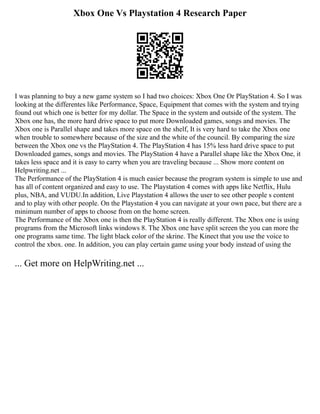 Xbox One Vs Playstation 4 Research Paper
I was planning to buy a new game system so I had two choices: Xbox One Or PlayStation 4. So I was
looking at the differentes like Performance, Space, Equipment that comes with the system and trying
found out which one is better for my dollar. The Space in the system and outside of the system. The
Xbox one has, the more hard drive space to put more Downloaded games, songs and movies. The
Xbox one is Parallel shape and takes more space on the shelf, It is very hard to take the Xbox one
when trouble to somewhere because of the size and the white of the council. By comparing the size
between the Xbox one vs the PlayStation 4. The PlayStation 4 has 15% less hard drive space to put
Downloaded games, songs and movies. The PlayStation 4 have a Parallel shape like the Xbox One, it
takes less space and it is easy to carry when you are traveling because ... Show more content on
Helpwriting.net ...
The Performance of the PlayStation 4 is much easier because the program system is simple to use and
has all of content organized and easy to use. The Playstation 4 comes with apps like Netflix, Hulu
plus, NBA, and VUDU.In addition, Live Playstation 4 allows the user to see other people s content
and to play with other people. On the Playstation 4 you can navigate at your own pace, but there are a
minimum number of apps to choose from on the home screen.
The Performance of the Xbox one is then the PlayStation 4 is really different. The Xbox one is using
programs from the Microsoft links windows 8. The Xbox one have split screen the you can more the
one programs same time. The light black color of the skrine. The Kinect that you use the voice to
control the xbox. one. In addition, you can play certain game using your body instead of using the
... Get more on HelpWriting.net ...
 