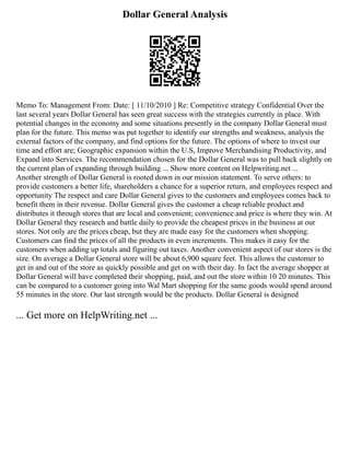 Dollar General Analysis
Memo To: Management From: Date: [ 11/10/2010 ] Re: Competitive strategy Confidential Over the
last several years Dollar General has seen great success with the strategies currently in place. With
potential changes in the economy and some situations presently in the company Dollar General must
plan for the future. This memo was put together to identify our strengths and weakness, analysis the
external factors of the company, and find options for the future. The options of where to invest our
time and effort are; Geographic expansion within the U.S, Improve Merchandising Productivity, and
Expand into Services. The recommendation chosen for the Dollar General was to pull back slightly on
the current plan of expanding through building ... Show more content on Helpwriting.net ...
Another strength of Dollar General is rooted down in our mission statement. To serve others: to
provide customers a better life, shareholders a chance for a superior return, and employees respect and
opportunity The respect and care Dollar General gives to the customers and employees comes back to
benefit them in their revenue. Dollar General gives the customer a cheap reliable product and
distributes it through stores that are local and convenient; convenience and price is where they win. At
Dollar General they research and battle daily to provide the cheapest prices in the business at our
stores. Not only are the prices cheap, but they are made easy for the customers when shopping.
Customers can find the prices of all the products in even increments. This makes it easy for the
customers when adding up totals and figuring out taxes. Another convenient aspect of our stores is the
size. On average a Dollar General store will be about 6,900 square feet. This allows the customer to
get in and out of the store as quickly possible and get on with their day. In fact the average shopper at
Dollar General will have completed their shopping, paid, and out the store within 10 20 minutes. This
can be compared to a customer going into Wal Mart shopping for the same goods would spend around
55 minutes in the store. Our last strength would be the products. Dollar General is designed
... Get more on HelpWriting.net ...
 