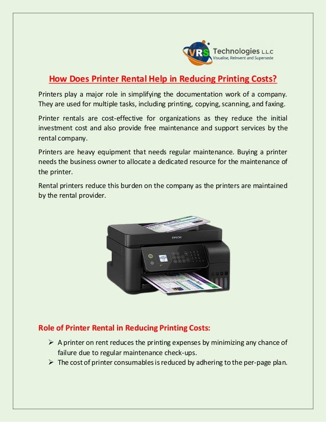 How Does Printer Rental Help in Reducing Printing Costs?
Printers play a major role in simplifying the documentation work of a company.
They are used for multiple tasks, including printing, copying, scanning, and faxing.
Printer rentals are cost-effective for organizations as they reduce the initial
investment cost and also provide free maintenance and support services by the
rental company.
Printers are heavy equipment that needs regular maintenance. Buying a printer
needs the business owner to allocate a dedicated resource for the maintenance of
the printer.
Rental printers reduce this burden on the company as the printers are maintained
by the rental provider.
Role of Printer Rental in Reducing Printing Costs:
 A printer on rent reduces the printing expenses by minimizing any chance of
failure due to regular maintenance check-ups.
 The cost of printer consumables is reduced by adhering to the per-page plan.
 
