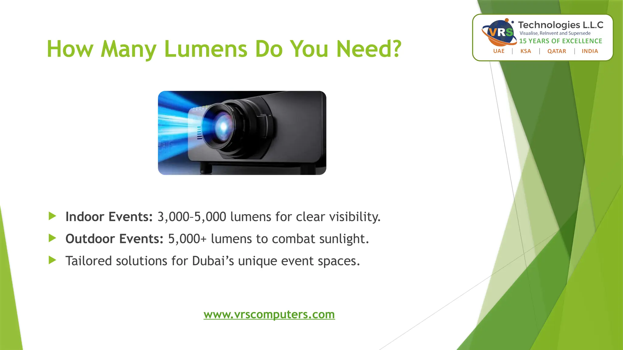 How Many Lumens Do You Need?
 Indoor Events: 3,000–5,000 lumens for clear visibility.
 Outdoor Events: 5,000+ lumens to combat sunlight.
 Tailored solutions for Dubai’s unique event spaces.
www.vrscomputers.com
 