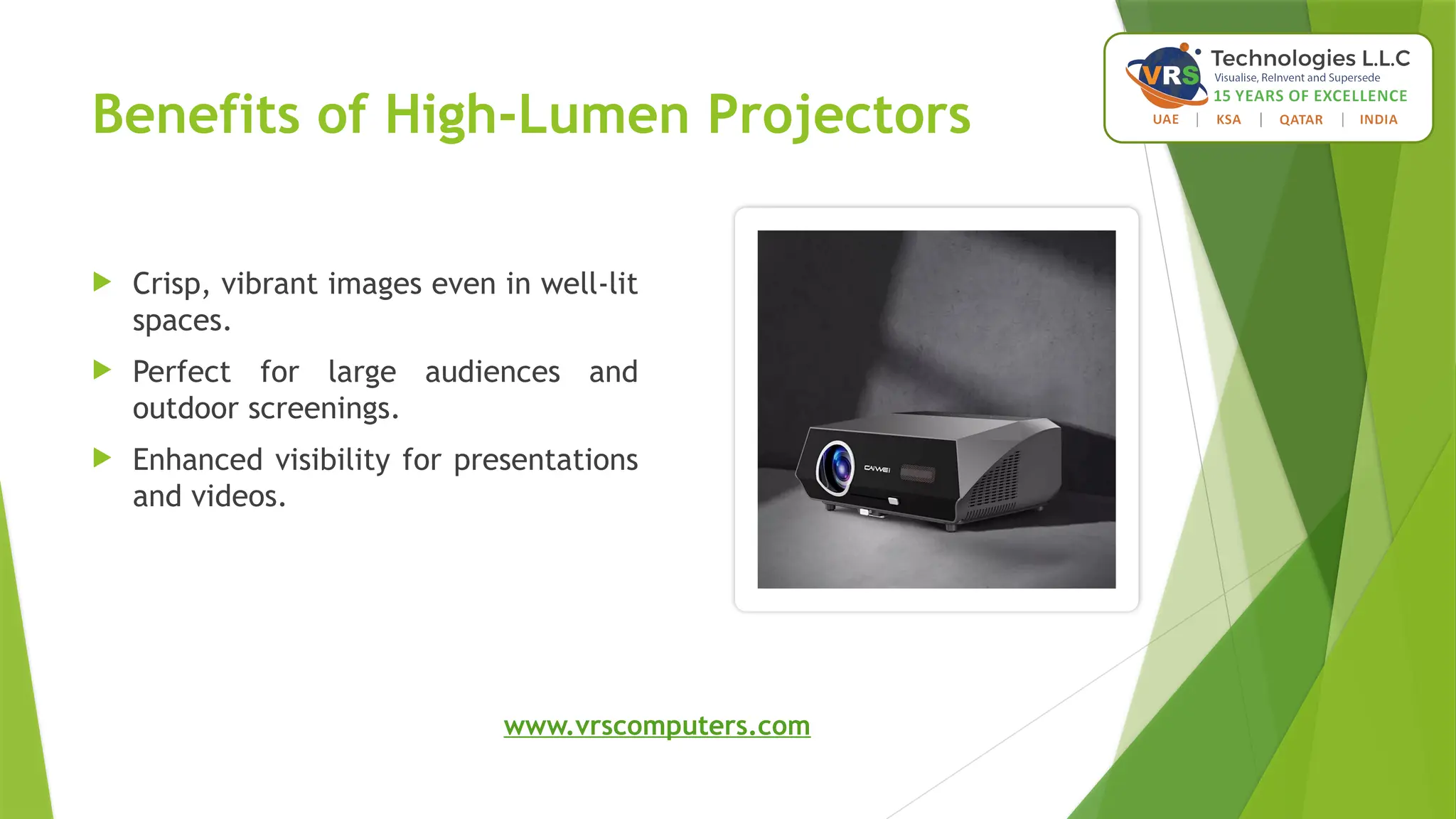 Benefits of High-Lumen Projectors
 Crisp, vibrant images even in well-lit
spaces.
 Perfect for large audiences and
outdoor screenings.
 Enhanced visibility for presentations
and videos.
www.vrscomputers.com
 