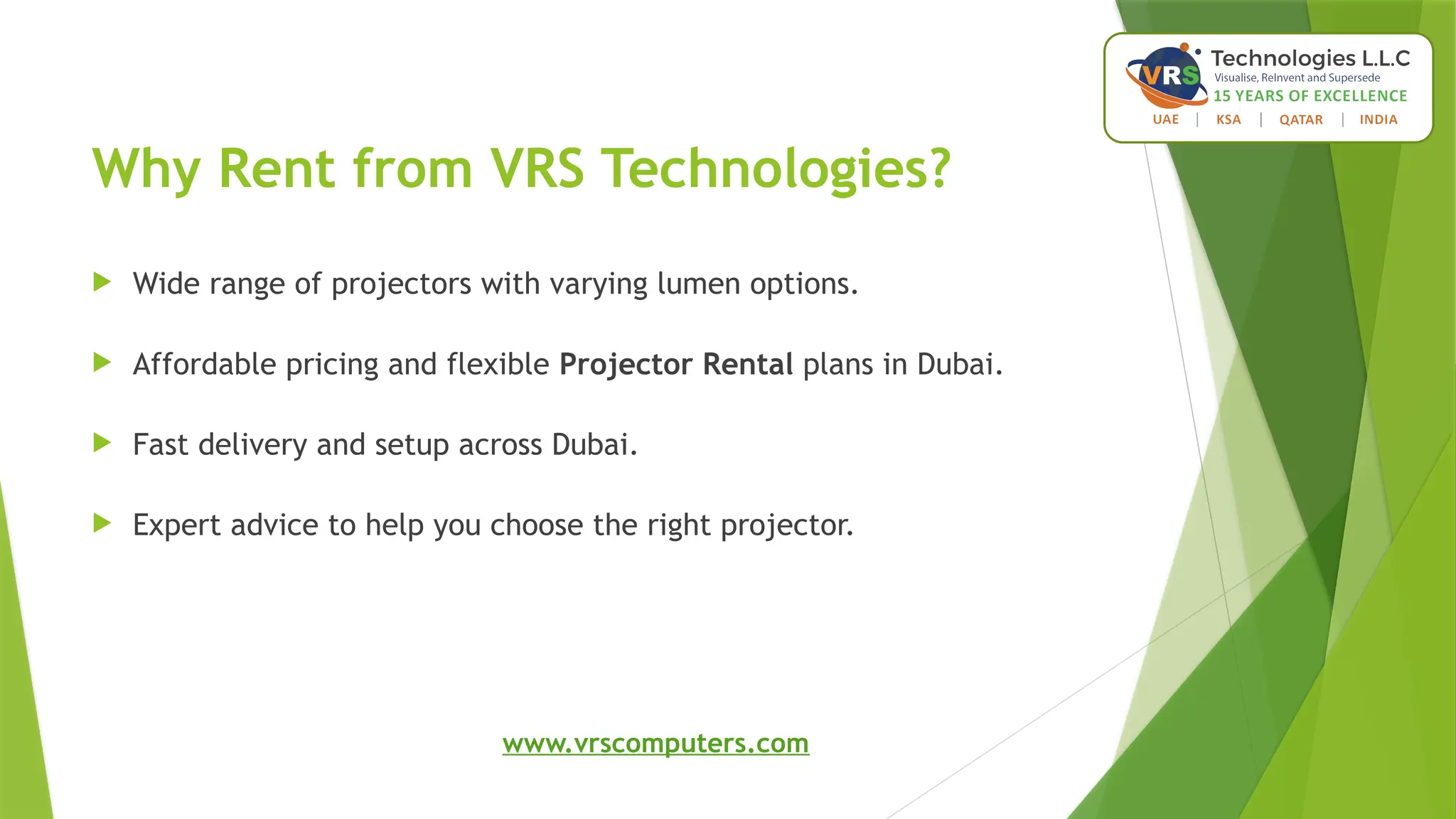 Why Rent from VRS Technologies?
 Wide range of projectors with varying lumen options.
 Affordable pricing and flexible Projector Rental plans in Dubai.
 Fast delivery and setup across Dubai.
 Expert advice to help you choose the right projector.
www.vrscomputers.com
 