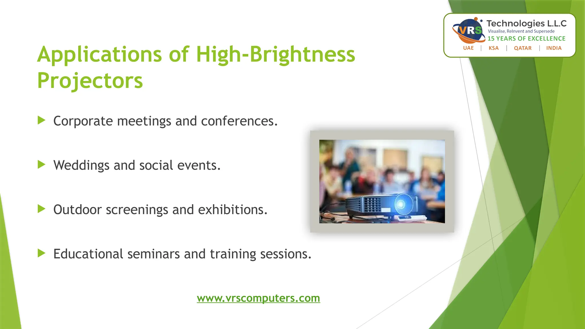 Applications of High-Brightness
Projectors
 Corporate meetings and conferences.
 Weddings and social events.
 Outdoor screenings and exhibitions.
 Educational seminars and training sessions.
www.vrscomputers.com
 