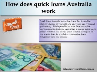 How does quick loans Australia
work
Quick loans Australia are online loans that Australian
citizens who are 18 years old and above can apply for and
get instantly. This is possible because there are online
loans companies that give Australian residents quick loans
online. Whether you want a quick loan for car repair, or
you want a loan for a holiday, these online loans
companies have you covered.
https://www.swiftloans.com.au
 