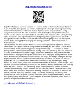 Rap Music Research Paper
Rap Music Rap music has never been seen as a positive artistry by the media, but maybe the media
is just doing what it always does and portrays everything with a poor opinion and rap music really
doesn't influence someone's behavior as much as the media would like you to think. Socially
everyone thinks that kids that listen to rap music are more prone to violence and abuse towards
women and that is how it has been looked at in our culture, when really it's not the actually listening
of the music than it is the rap videos themselves that portray the misogynistic views and create
misogynistic attitudes within the audience that lead to a more accepting view of violence against
women. Rap is stereotyped into a category that the only people that ... Show more content on
Helpwriting.net ...
"Since culture is our shared reality, created and sustained through common experience, American
experience is now largely that which is shaped and maintained by the mass media... Violent music
lyrics have been shown to increase aggressive thoughts and feelings.... This creation of culture
through popular media was sadly exemplified recently when radio personality Don Imus referred to
a college women's basketball team as "nappy–headed ho's." Sadder still, many responded that the
racist and sexist language was acceptable because that type of language is used by minorities in rap
music. Unfortunately racist and sexist slurs influence real people, for example sending the message
to girls that this is how our society views them and causing issues with self esteem and identity."
(Karen Dill, 2013) As she said above the radio host described college basketball girls "nappy–
headed ho's" which would get any radio host now fired immediately without a second thought. Later
on in her article she explains how people believe that the media does not affect them, when in saying
that it still does. Karen list s five reasons why people misperceive that the media affects them:
"Person's natural tendency to reject the notion that our habits are harmful, a mistaken view of how
media effects work, that media are produced primarily to entertain us, that media do not affect the
viewer." She ends the writing with wise saying. Our country is expanding and granting more
freedom but you cannot be granted freedom from consequences, tying that together with another
wise quote, you reap what you sow. If you want peace, be peaceful. If you want justice, be just. If
you start taking in hate and violence into your
... Get more on HelpWriting.net ...
 
