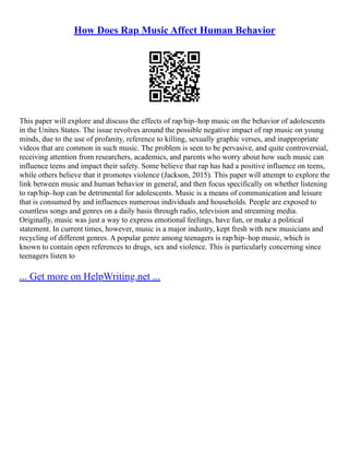 How Does Rap Music Affect Human Behavior
This paper will explore and discuss the effects of rap/hip–hop music on the behavior of adolescents
in the Unites States. The issue revolves around the possible negative impact of rap music on young
minds, due to the use of profanity, reference to killing, sexually graphic verses, and inappropriate
videos that are common in such music. The problem is seen to be pervasive, and quite controversial,
receiving attention from researchers, academics, and parents who worry about how such music can
influence teens and impact their safety. Some believe that rap has had a positive influence on teens,
while others believe that it promotes violence (Jackson, 2015). This paper will attempt to explore the
link between music and human behavior in general, and then focus specifically on whether listening
to rap/hip–hop can be detrimental for adolescents. Music is a means of communication and leisure
that is consumed by and influences numerous individuals and households. People are exposed to
countless songs and genres on a daily basis through radio, television and streaming media.
Originally, music was just a way to express emotional feelings, have fun, or make a political
statement. In current times, however, music is a major industry, kept fresh with new musicians and
recycling of different genres. A popular genre among teenagers is rap/hip–hop music, which is
known to contain open references to drugs, sex and violence. This is particularly concerning since
teenagers listen to
... Get more on HelpWriting.net ...
 