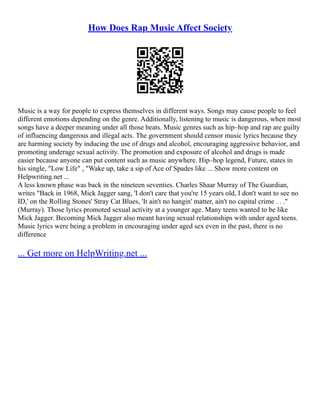 How Does Rap Music Affect Society
Music is a way for people to express themselves in different ways. Songs may cause people to feel
different emotions depending on the genre. Additionally, listening to music is dangerous, when most
songs have a deeper meaning under all those beats. Music genres such as hip–hop and rap are guilty
of influencing dangerous and illegal acts. The government should censor music lyrics because they
are harming society by inducing the use of drugs and alcohol, encouraging aggressive behavior, and
promoting underage sexual activity. The promotion and exposure of alcohol and drugs is made
easier because anyone can put content such as music anywhere. Hip–hop legend, Future, states in
his single, "Low Life" , "Wake up, take a sip of Ace of Spades like ... Show more content on
Helpwriting.net ...
A less known phase was back in the nineteen seventies. Charles Shaar Murray of The Guardian,
writes "Back in 1968, Mick Jagger sang, 'I don't care that you're 15 years old, I don't want to see no
ID,' on the Rolling Stones' Stray Cat Blues, 'It ain't no hangin' matter, ain't no capital crime . . ."
(Murray). Those lyrics promoted sexual activity at a younger age. Many teens wanted to be like
Mick Jagger. Becoming Mick Jagger also meant having sexual relationships with under aged teens.
Music lyrics were being a problem in encouraging under aged sex even in the past, there is no
difference
... Get more on HelpWriting.net ...
 
