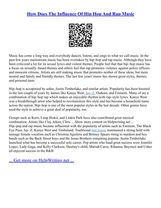 How Does The Influence Of Hip Hop And Rap Music
Music has come a long way and everybody dances, listens, and sings to what we call music. In the
past few years mainstream music has been overtaken by hip–hop and rap music. Although they have
been criticized a lot for its sexual lyrics and violent themes. People feel that that hip–hop music has
a focus on sexually–based themes and others feel that rap promotes violence against police officers
and innocent citizens. Artists are still making music that promotes neither of these ideas, but more
neutral and family and friendly themes. The last few years' music has shown great styles, themes,
and personal taste.
Hip–hop is accopinied by usher, Justin Timberlake, and similar artists. Popularity has been boosted
in the last couple of years by names like Kanye West, Jay–Z, Outkast, and Eminem. Many of are a
combination of hip–hop rap which makes an enjoyable rhythm with rap–style lyrics. Kanye West
was a breakthrough artist who helped to revolutionize this style and has become a household name
across the nation. Hip–hop is one of the most popular styles in the last decade. Other genres have
used the style to achieve a great deal of popularity, too.
Groups such as Korn, Limp Bizkit, and Linkin Park have also contributed great musical
combination. Artists like Clay Aiken, Chris ... Show more content on Helpwriting.net ...
Hip–pop and rap music became influential with the popularity of artists such as Eminem, The Black
Eye Peas, Jay–Z, Kanye West and Timbaland. Traditional pop music maintained a strong hold with
teenage female vocalists such as Christina Aguilera and Britney Spears rising to stardom and boy
bands such as the Back Street boys and the Jonas Brothers remaining popular. Justin Timberlake
launched what has become a successful solo career. Pop artists who haad great success were Jennifer
Lopez, Lady Gaga, and Kelly Clarkson. Destiny's child, Mariah Carey, Rihanna, Beyoncé and Usher
all enjoyed success in the R&B
... Get more on HelpWriting.net ...
 