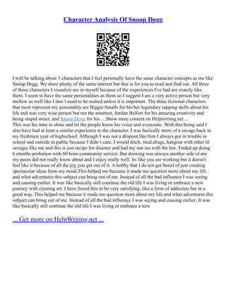Character Analysis Of Snoop Dogg
I will be talking about 3 characters that I feel personally have the same character concepts as me like
Snoop Dogg. We share plenty of the same interest but that is for you to read and find out. All three
of these characters I visualize are in myself because of the experiences I've had are exactly like
them. I seem to have the same personalities as them so I suggest I am a very active person but very
mellow as well like I don´t need to be rushed unless it is important. The three fictional characters
that most represent my personality are Biggie Smalls for his/her legendary rapping skills about his
life and was very wise person but not the smartest, Jordan Belfort for his amazing creativity and
being stupid smart, and Snoop Dogg for his ... Show more content on Helpwriting.net ...
This was his time to shine and let the people know his voice and overcome. With this being said I
also have had at least a similar experience to the character. I was basically more of a savage back in
my freshmen year of highschool. Although I was not a dropout like him I always got in trouble in
school and outside in public because I didn´t care. I would ditch, steal,drugs, hangout with other lil
savages like me and this is just recipe for disaster and had my run ins with the law. Ended up doing
6 months probation with 60 hour community service. But drawing was always another side of me
my peers did not really know about and I enjoy really well. Its like you are working but it doesn't
feel like it because of all the joy you get out of it. A hobby that I do not get bored of just creating
spectacular ideas from my mind.This helped me because it made me question more about my life
and what adventures this subject can bring out of me. Instead of all the bad influence I was seeing
and causing earlier. It was like basically still continue the old life I was living or embrace a new
journey with creating art. I have found this to be very satisfying, like a form of addiction but in a
good way. This helped me because it made me question more about my life and what adventures this
subject can bring out of me. Instead of all the bad influence I was seeing and causing earlier. It was
like basically still continue the old life I was living or embrace a new
... Get more on HelpWriting.net ...
 