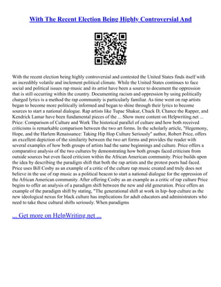 With The Recent Election Being Highly Controversial And
With the recent election being highly controversial and contested the United States finds itself with
an incredibly volatile and inclement political climate. While the United States continues to face
social and political issues rap music and its artist have been a source to document the oppression
that is still occurring within the country. Documenting racism and oppression by using politically
charged lyrics is a method the rap community is particularly familiar. As time went on rap artists
began to become more politically informed and began to shine through their lyrics to become
sources to start a national dialogue. Rap artists like Tupac Shakur, Chuck D, Chance the Rapper, and
Kendrick Lamar have been fundamental pieces of the ... Show more content on Helpwriting.net ...
Price: Comparison of Culture and Work The historical parallel of culture and how both received
criticisms is remarkable comparison between the two art forms. In the scholarly article, "Hegemony,
Hope, and the Harlem Renaissance: Taking Hip Hop Culture Seriously" author, Robert Price, offers
an excellent depiction of the similarity between the two art forms and provides the reader with
several examples of how both groups of artists had the same beginnings and culture. Price offers a
comparative analysis of the two cultures by demonstrating how both groups faced criticism from
outside sources but even faced criticism within the African American community. Price builds upon
the idea by describing the paradigm shift that both the rap artists and the protest poets had faced.
Price uses Bill Cosby as an example of a critic of the culture rap music created and truly does not
believe in the use of rap music as a political beacon to start a national dialogue for the oppression of
the African American community. After offering Cosby as an example as a critic of rap culture Price
begins to offer an analysis of a paradigm shift between the new and old generation. Price offers an
example of the paradigm shift by stating, "The generational shift at work in hip–hop culture as the
new ideological nexus for black culture has implications for adult educators and administrators who
need to take these cultural shifts seriously. When paradigms
... Get more on HelpWriting.net ...
 