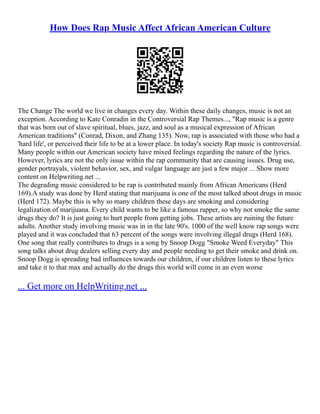 How Does Rap Music Affect African American Culture
The Change The world we live in changes every day. Within these daily changes, music is not an
exception. According to Kate Conradin in the Controversial Rap Themes..., "Rap music is a genre
that was born out of slave spiritual, blues, jazz, and soul as a musical expression of African
American traditions" (Conrad, Dixon, and Zhang 135). Now, rap is associated with those who had a
'hard life', or perceived their life to be at a lower place. In today's society Rap music is controversial.
Many people within our American society have mixed feelings regarding the nature of the lyrics.
However, lyrics are not the only issue within the rap community that are causing issues. Drug use,
gender portrayals, violent behavior, sex, and vulgar language are just a few major ... Show more
content on Helpwriting.net ...
The degrading music considered to be rap is contributed mainly from African Americans (Herd
169).A study was done by Herd stating that marijuana is one of the most talked about drugs in music
(Herd 172). Maybe this is why so many children these days are smoking and considering
legalization of marijuana. Every child wants to be like a famous rapper, so why not smoke the same
drugs they do? It is just going to hurt people from getting jobs. These artists are ruining the future
adults. Another study involving music was in in the late 90's. 1000 of the well know rap songs were
played and it was concluded that 63 percent of the songs were involving illegal drugs (Herd 168).
One song that really contributes to drugs is a song by Snoop Dogg "Smoke Weed Everyday" This
song talks about drug dealers selling every day and people needing to get their smoke and drink on.
Snoop Dogg is spreading bad influences towards our children, if our children listen to these lyrics
and take it to that max and actually do the drugs this world will come in an even worse
... Get more on HelpWriting.net ...
 
