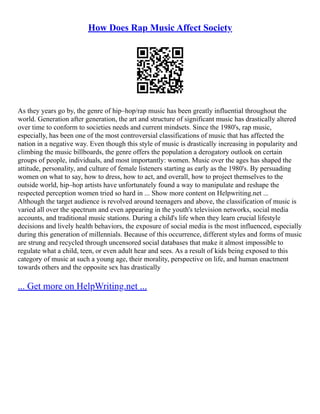 How Does Rap Music Affect Society
As they years go by, the genre of hip–hop/rap music has been greatly influential throughout the
world. Generation after generation, the art and structure of significant music has drastically altered
over time to conform to societies needs and current mindsets. Since the 1980's, rap music,
especially, has been one of the most controversial classifications of music that has affected the
nation in a negative way. Even though this style of music is drastically increasing in popularity and
climbing the music billboards, the genre offers the population a derogatory outlook on certain
groups of people, individuals, and most importantly: women. Music over the ages has shaped the
attitude, personality, and culture of female listeners starting as early as the 1980's. By persuading
women on what to say, how to dress, how to act, and overall, how to project themselves to the
outside world, hip–hop artists have unfortunately found a way to manipulate and reshape the
respected perception women tried so hard in ... Show more content on Helpwriting.net ...
Although the target audience is revolved around teenagers and above, the classification of music is
varied all over the spectrum and even appearing in the youth's television networks, social media
accounts, and traditional music stations. During a child's life when they learn crucial lifestyle
decisions and lively health behaviors, the exposure of social media is the most influenced, especially
during this generation of millennials. Because of this occurrence, different styles and forms of music
are strung and recycled through uncensored social databases that make it almost impossible to
regulate what a child, teen, or even adult hear and sees. As a result of kids being exposed to this
category of music at such a young age, their morality, perspective on life, and human enactment
towards others and the opposite sex has drastically
... Get more on HelpWriting.net ...
 