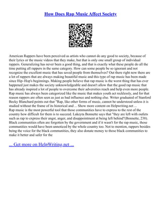 How Does Rap Music Affect Society
American Rappers have been perceived as artists who cannot do any good to society, because of
their lyrics or the music videos that they make, but that is only one small group of individual
rappers. Generalizing has never been a good thing, and that is exactly what these people do all the
time putting all rappers in the same category. How can some people be so ignorant and not
recognize the excellent music that has saved people from themselves? Out there right now there are
a lot of rappers that are always making beautiful music and this type of rap music has been made
since Hip–Hop's beginnings. Making people believe that rap music is the worst thing that has ever
happened just makes the society unknowledgeable and doesn't allow that the good rap music that
has already inspired a lot of people to overcome their adversities reach and help even more people.
Rap music has always been categorized like the music that makes youth act recklessly, and for that
reason rappers are often seen as just as bad influence and nothing else. Writer graduated of Stanford
Becky Blanchard points out that "Rap, like other forms of music, cannot be understood unless it is
studied without the frame of its historical and ... Show more content on Helpwriting.net ...
Rap music is the most powerful tool that those communities have to express to the rest of the
country how difficult for them is to succeed. Lakeyta Bonnette says that "they are left with outlets
such as rap to express their angst, anger, and disappointment at being left behind"(Bonnette, 238).
Black communities often are forgotten by the government and if it wasn't for the rap music, those
communities would have been unnoticed by the whole country too. Not to mention, rappers besides
being the voice for the black communities, they also donate money to those black communities to
make it better and safer for the
... Get more on HelpWriting.net ...
 