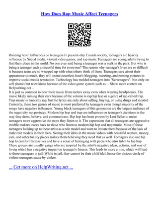 How Does Rap Music Affect Teenagers
Running head: Influences on teenagers In present–day Canada society, teenagers are heavily
influence by Social media, violent video games, and rap music Teenagers are young adults trying to
find their place in the world. No one ever said being a teenager was a walk in the park. But why is
being a teenager such a stressful time for everyone? The reason why teenager's lives are so difficult
is because teens are so wrapped up with what others think of them. Teenagers care about their
appearance so much, they will spend countless hour's blogging, tweeting, and posting pictures to
improve social media reputation. Technology has molded teenagers into "Screenagers". Not only on
cell phones but televisions because of the video game system such as ... Show more content on
Helpwriting.net ...
It is just as common to hear their music from meters away even when wearing headphones. The
music likely ruining their ears because of the volume is rap/hip hop or a genre of rap called trap.
Trap music is basically rap, but the lyrics are only about selling, buying, or using drugs and alcohol.
Currently, these two genres of music is most preferred by teenagers even though majority of the
songs have negative influences. Young black teenagers of this generation are the largest audience of
the negativity rap portrays. Modern hip hop and trap are influences on teenager's decisions in the
way they dress, behave, and communicate. Hip hop has been proven by Lori Selke to make
teenagers more aggressive the more they listen to it. The expression that all teenagers are aggressive
trouble makers traces back to those who listen to modern hip hop and trap music. Most of these
teenagers looking up to these artist as a role model and want to imitate them because of the lack of
male role models in their lives. Seeing their idols in the music videos with beautiful women, money,
cars, and other luxury pieces makes them believing they need that as well. Teenagers also use hip
hop to comfort themselves and have a sense of belonging with peers who also listen to hip hop.
These groups are usually gangs who are inspired by the artist's negative ideas, actions, and way of
living which has a negative impact on teenager's futures. This leads to more crime, which will lead
to these teenagers in jail. While in jail, they cannot be their child idol, hence the vicious circle of
violent teenagers cause by violent
... Get more on HelpWriting.net ...
 