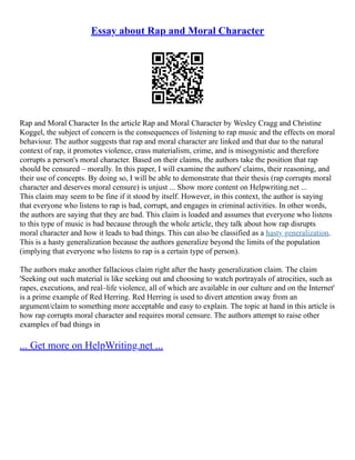 Essay about Rap and Moral Character
Rap and Moral Character In the article Rap and Moral Character by Wesley Cragg and Christine
Koggel, the subject of concern is the consequences of listening to rap music and the effects on moral
behaviour. The author suggests that rap and moral character are linked and that due to the natural
context of rap, it promotes violence, crass materialism, crime, and is misogynistic and therefore
corrupts a person's moral character. Based on their claims, the authors take the position that rap
should be censured – morally. In this paper, I will examine the authors' claims, their reasoning, and
their use of concepts. By doing so, I will be able to demonstrate that their thesis (rap corrupts moral
character and deserves moral censure) is unjust ... Show more content on Helpwriting.net ...
This claim may seem to be fine if it stood by itself. However, in this context, the author is saying
that everyone who listens to rap is bad, corrupt, and engages in criminal activities. In other words,
the authors are saying that they are bad. This claim is loaded and assumes that everyone who listens
to this type of music is bad because through the whole article, they talk about how rap disrupts
moral character and how it leads to bad things. This can also be classified as a hasty generalization.
This is a hasty generalization because the authors generalize beyond the limits of the population
(implying that everyone who listens to rap is a certain type of person).
The authors make another fallacious claim right after the hasty generalization claim. The claim
'Seeking out such material is like seeking out and choosing to watch portrayals of atrocities, such as
rapes, executions, and real–life violence, all of which are available in our culture and on the Internet'
is a prime example of Red Herring. Red Herring is used to divert attention away from an
argument/claim to something more acceptable and easy to explain. The topic at hand in this article is
how rap corrupts moral character and requires moral censure. The authors attempt to raise other
examples of bad things in
... Get more on HelpWriting.net ...
 