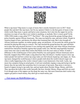 The Pros And Cons Of Rap Music
What is rap music? Rap music is a type of music that is mostly listened to now in 2017. Some
people like and don't like rap music, but I'm my opinion I think it is the best genre of music in the
whole world. Rap music is good, and bad at some situations, but it also lets the rapper let out his
emotions in a type of way that is not violent to anything, or anybody. How is music good? In the
1990's NWA made a song called "F*** Tha Police". The song showed the groups feelings about
police brutality against African Americans. The song was hated by cops, and most whites. People in
America began to burn, and destroy the album that contained that song. But it also brought all
African Americans together, no matter gender, gang, not prefrence. At one point the whole group for
arrested for playing that song at a concert. The cops arrested the group because the cops told them
not to play that song anymore because it was causing riots against the cops when African Americans
realized how bad police brutality against their people really was. But that song hopefully knocked
some sense into cops to make them realize that blacks were the exact same as whites. It made a
difference in the world because of how police brutality was used against African Americans and it
basically stopped when NWA made a song about how they felt about it. Another reason is how rap
makes people feel and how certain rap songs make you feel relaxed, hyped up, sad, happy, etc. Next,
rap music changed the world because it shows people truth about the world it doesn't sugar coat
what is really happening in the world, it doesn't make it seen fantasized, it has truth. Lastly, rap
music has a purpose being an actual genre, it isn't just somebody singing a song and trying to tap the
fastest, they do rap really fast sometimes but it is just part of rap music. Rap music is not just a
bunch of rappers trying to rap really fast, and just speak about Alcohal, Drugs, Money, and Girls.
They rap about the truth of the world, basically like how Alcohal, Money, Drugs and Girls are used.
Even though some of the rappers use the drugs the same way. But most Americans don't realize why
rappers get paid so much money, they don't get so much money just
... Get more on HelpWriting.net ...
 