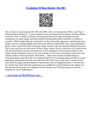 Evolution Of Rap During The 80's
The evolution of rap during the 80's, 90's and 2000's until now. Introduction: What is rap? Rap is
defined in the dictionary as: "a style of popular music, developed by disc jockeys and urban blacks
in the late 1970s, in which an insistent, recurring beat pattern provides the background and
counterpoint for rapid, slangy, and often boastful rhyming patter glibly intoned by a vocalist or
vocalists." Which implies that rap is defined by its fast, narcissistic, aggressive, and rhyming lyrics.
Simply said rap is talking slightly faster than usual often accompanied by music. Rap originated in
ghettos where youth had to deal with gangs, drugs, murders, rape, and racial profiling by the police.
This is why rap lyrics are often about violence, drugs, money and sex, which was very controversial
and often protested by parents and politicians. In this assignment I will research and discuss the
origins and development of rap on a 30–year timeline, as well as the surrounding controversy and
internal conflicts of the rap industry. Motivation: ... Show more content on Helpwriting.net ...
It has also played a big role in the way I learned English as I was singing along with the not so age–
appropriate songs (most of which were older than me) when I was 8 years old. I wanted to learn
more about the origin and development of rap because most of it happened before I was born and
the "golden age of rap" basically ended during my childhood. I picked English as the subject; not
only because all the songs are in English, but also because a lot of the rap songs can easily be
mistaken for one of Shakespeare's
... Get more on HelpWriting.net ...
 