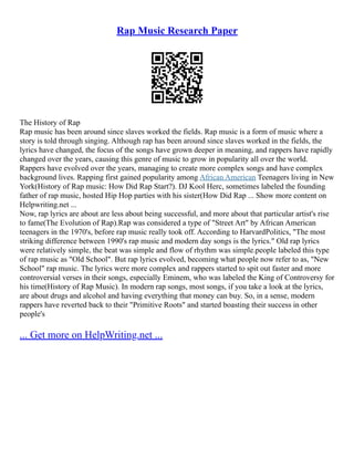 Rap Music Research Paper
The History of Rap
Rap music has been around since slaves worked the fields. Rap music is a form of music where a
story is told through singing. Although rap has been around since slaves worked in the fields, the
lyrics have changed, the focus of the songs have grown deeper in meaning, and rappers have rapidly
changed over the years, causing this genre of music to grow in popularity all over the world.
Rappers have evolved over the years, managing to create more complex songs and have complex
background lives. Rapping first gained popularity among African American Teenagers living in New
York(History of Rap music: How Did Rap Start?). DJ Kool Herc, sometimes labeled the founding
father of rap music, hosted Hip Hop parties with his sister(How Did Rap ... Show more content on
Helpwriting.net ...
Now, rap lyrics are about are less about being successful, and more about that particular artist's rise
to fame(The Evolution of Rap).Rap was considered a type of "Street Art" by African American
teenagers in the 1970's, before rap music really took off. According to HarvardPolitics, "The most
striking difference between 1990's rap music and modern day songs is the lyrics." Old rap lyrics
were relatively simple, the beat was simple and flow of rhythm was simple.people labeled this type
of rap music as "Old School". But rap lyrics evolved, becoming what people now refer to as, "New
School" rap music. The lyrics were more complex and rappers started to spit out faster and more
controversial verses in their songs, especially Eminem, who was labeled the King of Controversy for
his time(History of Rap Music). In modern rap songs, most songs, if you take a look at the lyrics,
are about drugs and alcohol and having everything that money can buy. So, in a sense, modern
rappers have reverted back to their "Primitive Roots" and started boasting their success in other
people's
... Get more on HelpWriting.net ...
 
