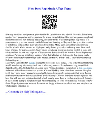 How Does Rap Music Affect Teens
Hip–hop music is a very popular genre here in the United States and all over the world. It has been
apart of every generation and been around for a long period of time. Hip–hop has many examples of
music that includes rap, dancing, deejaying, and other forms of different genres. Rap music is a
more common genre that many teens find themselves listening to. Rap music is a genre that consists
of a rhythmic style and has many effects on teens today. Many teens around the world are very
familiar with it. Music has taken a big impact today in our generation and many teens listen to all
kinds of music for every occasion. Today in our society rap music has taken a big toll in teens and
can sometimes be seen as a negative effect for teens. Some teens listen to music depending on their
emotions. Parents are not always aware of what their children are listening to. Rap music can be
available almost anywhere through teens phones, car radios, friends, and ... Show more content on
Helpwriting.net ...
Many have started to start rapping in order to succeed all those things. Teens today think that having
wealth as to having nice things think that is what only matters. Teens become very materialistic.
According to a CSUN student in california, says, "Today, the idea of materialism in Hip Hop music
and music videos is more than ever present. Current Hip Hop artist, often have lucrative lifestyles
(with fancy cars, money everywhere, and gold chains, for example) going on in their song themes
that is meant to reflect their success in the music industry. Children and teens from all ages see and
hear this with awe and imitation in mind, which usually leads them to confuse reality with fantasies
(CSUN 2015). Being to materialistic can be disappointing for teens when they see it is hard to have
those things if you are not an artist. Teens are not happy with what they have and lose happiness to
what is really important in
... Get more on HelpWriting.net ...
 
