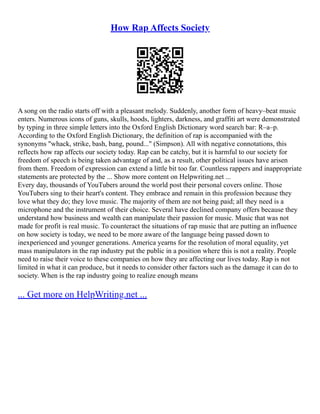 How Rap Affects Society
A song on the radio starts off with a pleasant melody. Suddenly, another form of heavy–beat music
enters. Numerous icons of guns, skulls, hoods, lighters, darkness, and graffiti art were demonstrated
by typing in three simple letters into the Oxford English Dictionary word search bar: R–a–p.
According to the Oxford English Dictionary, the definition of rap is accompanied with the
synonyms "whack, strike, bash, bang, pound..." (Simpson). All with negative connotations, this
reflects how rap affects our society today. Rap can be catchy, but it is harmful to our society for
freedom of speech is being taken advantage of and, as a result, other political issues have arisen
from them. Freedom of expression can extend a little bit too far. Countless rappers and inappropriate
statements are protected by the ... Show more content on Helpwriting.net ...
Every day, thousands of YouTubers around the world post their personal covers online. Those
YouTubers sing to their heart's content. They embrace and remain in this profession because they
love what they do; they love music. The majority of them are not being paid; all they need is a
microphone and the instrument of their choice. Several have declined company offers because they
understand how business and wealth can manipulate their passion for music. Music that was not
made for profit is real music. To counteract the situations of rap music that are putting an influence
on how society is today, we need to be more aware of the language being passed down to
inexperienced and younger generations. America yearns for the resolution of moral equality, yet
mass manipulators in the rap industry put the public in a position where this is not a reality. People
need to raise their voice to these companies on how they are affecting our lives today. Rap is not
limited in what it can produce, but it needs to consider other factors such as the damage it can do to
society. When is the rap industry going to realize enough means
... Get more on HelpWriting.net ...
 