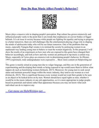 How Do Rap Music Affect People's Behavior?
Music plays a massive role in shaping people's perception. Rap culture has grown extensively and
influenced people vastly to the point that it sets trends that emphasizes on curvier bodies or bigger
behinds. It is an issue in society because while people are fighting for equality and trying to progress
to a better tomorrow, there are still challenges like the entertainment playing a huge role in shaping
the minds of adolescents today who will be our future tomorrow. One of the problems that rap
music, especially 'Gangsta Rap' creates is to mislead the society by portraying women in an
unpleasant way leading young men to behave or treat the women negatively. In this proposal, I will
show the results of an experiment on how men who are exposed to this genre have changed their
behavior accordingly, and look at how and why women are portrayed in rap music a certain way.
Music, especially its' lyrics plays an extensive role in determining people's behavior. In (Wester,
1997) experiment, male undergraduates were exposed to ... Show more content on Helpwriting.net
...
This genre is mainly aimed at young men due to vulgar language, and they are in the generation of
experimenting and developing their minds so being exposed to rap would cause them to follow what
rappers do such as humiliating women (Schneck, 2017). Moreover, for young men to seek social
status and maintain powerful image within the music industry, they tend to use women as a tool
(Grönevik, 2013). This is significant because every woman would not want their gender to be seen
as an object or be looked down on by men. Women should have equal rights as men, whether it
would be in the music industry or any job opportunities, so it is more appropriate to judge people
based on potentials and talents rather than appearance because you may not know what each
individual can do to improve any
... Get more on HelpWriting.net ...
 