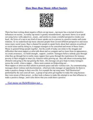 How Does Rap Music Affect Society
There has been writing about negative effects on rap music , rap music has a myriad of positive
influences on society , in reality rap music is greatly misunderstood , rap music shows us to speak
out using lyrics verbs adjectives , nouns , and similes to create a mindful perspective inside your
head , the lyrics of a rap or any kind of music speaks out to a person in a positive matter and create
relations. As we understood rap music educates people from several different perspectives and raises
raises many social issues. Rap is channel for people to speak freely about their opinion on political
or social issues and by doing so, it engages teenagers to be concerned and aware of those issues .
Music in general brings people together , but the youth of today can relate to the struggle and
difficulties that most rappers or artist talk about and we compare and we learn from its appearances ,
we create awareness , we build strength , support , comfort. Teenagers believe nobody goes through
what they go through but in reality many rappers have gone through the experiences for instance
poverty or their struggle in inner city America while growing up , they talk about overcoming their
obstacles and going to the top gaining the fame , this message can give hope to many teenagers
across the world , when a rapper ... Show more content on Helpwriting.net ...
Most rappers or artist use their talents to promote peace and anti–violence acts , by communicating
messages about violence and discrimination , which provides teenager an opportunity for them to
make a positive change in their own life. For example the rap song name "Self Destruction"
performed by the east coast all stars , a group of rap artist got together to make this song because
they were aware of their power , so they took a chance to make this attempt to use that influence to
make a positive change , and it also shows that you could show a positive
... Get more on HelpWriting.net ...
 