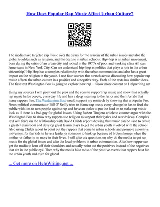 How Does Popular Rap Music Affect Urban Culture?
The media have targeted rap music over the years for the reasons of the urban issues and also the
global troubles such as religion, and the decline in urban schools. Hip–hop is an urban movement,
born during the crisis of an urban city and rooted in the 1970's of poor and working class African
Americans in New York City. Can we understand hip–hop as politics that plays a role in the urban
citizenship? Hip Hop has a complex relationship with the urban communities and also has a great
impact on the religion in the youth. I use four sources that stretch across discussing how popular rap
music affects the urban culture in a positive and a negative way. Each of the texts has similar ideas.
The first text Washington Post is going to explore how rap ... Show more content on Helpwriting.net
...
Using my sources I will point out the pros and the cons to support rap music and show that actually
rap music helps people, everyday life and has a deep meaning to the lyrics and the lifestyle that
many rappers live. The Washington Post would support my research by showing that a popular Fox
News political commentator Bill O' Reilly tries to blame rap music every change he has to feed the
public with lies to turn people against rap and have an outlet to put the load on to make rap music
look as if there is a bad guy for global issues. Using Robert Tinajero article to counter argue with the
Washington Post to show why rappers use religion to support their lyrics and worldviews. Complex
text will force on the relationship with David Childs report showing that music can be used to create
a greater classroom and develop great lesson plays to get the urban youth involved with the school.
Also using Childs report to point out the rappers that come to urban schools and promote a positive
movement for the kids to have a leader or someone to look up because of broken homes when the
mother or father is no more in their lives. I will also use questions on why do the media target rap
music for the global issues and also the local problems in urban communities. Also how rapper can
get the media to lean off their shoulders and actually point out the positives instead of the negatives
that are in the public eye. Then why the media hide most of the positive events that rappers host for
the urban youth and even for global
... Get more on HelpWriting.net ...
 
