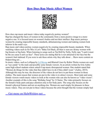 How Does Rap Music Affect Women
How does rap music and music videos today negatively portray women?
Rap has changed the faces of women in the community from a more positive image to a more
negative one. It is focused more on women's bodies and not their intellect. Rap music portrays
women by creating impossible beauty standards, dehumanizing women and making women look
inferior in the male's eye.
Rap music and videos portray women negatively by creating impossible beauty standards. When
watching videos such as Sir Mix A Lot's "Baby Got Back, all than is seen are skinny women with
big breasts or big butts. When listening to songs such as Tip Drill by Nelly, Nelly raps "I said it must
be the ass cause it ain't ya face". These lyrics are stating that he is not attracted to her face but the
women's butt indstead. If you were to ask these artists why they talk about ... Show more content on
Helpwriting.net ...
In music videos, such as Lollipop by Lil Wayne and Blurred Lines by Robin Thicke women are used
as "eye candy" to the male and possibly some female viewers. In an article written by Erin Aubry
some high school students where asked if rap music disrespected women. One student stated that
"Women do things for the video that they didn't have to do if they didn't want." (Aubry, 2015).
Although this may be true, the directors of the videos do not have to put those women in those
clothes. The main reason that women are put in the video is to attract viewers. Most male and some
female viewers watch music videos to look at the women who can also be known as "video vixens".
Another example of this is the song "Birthday Song" by 2 Chainz. The video primarily focuses on
the female's body parts and pays attention only to her body parts. The song only focuses on the
female's physical feature and not on anything else. Women are used simply for pleasure in these
music videos. They are not put in these videos because the artist thought that the woman simply had
... Get more on HelpWriting.net ...
 