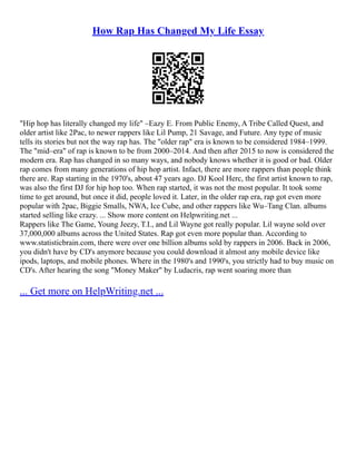 How Rap Has Changed My Life Essay
"Hip hop has literally changed my life" –Eazy E. From Public Enemy, A Tribe Called Quest, and
older artist like 2Pac, to newer rappers like Lil Pump, 21 Savage, and Future. Any type of music
tells its stories but not the way rap has. The "older rap" era is known to be considered 1984–1999.
The "mid–era" of rap is known to be from 2000–2014. And then after 2015 to now is considered the
modern era. Rap has changed in so many ways, and nobody knows whether it is good or bad. Older
rap comes from many generations of hip hop artist. Infact, there are more rappers than people think
there are. Rap starting in the 1970's, about 47 years ago. DJ Kool Herc, the first artist known to rap,
was also the first DJ for hip hop too. When rap started, it was not the most popular. It took some
time to get around, but once it did, people loved it. Later, in the older rap era, rap got even more
popular with 2pac, Biggie Smalls, NWA, Ice Cube, and other rappers like Wu–Tang Clan. albums
started selling like crazy. ... Show more content on Helpwriting.net ...
Rappers like The Game, Young Jeezy, T.I., and Lil Wayne got really popular. Lil wayne sold over
37,000,000 albums across the United States. Rap got even more popular than. According to
www.statisticbrain.com, there were over one billion albums sold by rappers in 2006. Back in 2006,
you didn't have by CD's anymore because you could download it almost any mobile device like
ipods, laptops, and mobile phones. Where in the 1980's and 1990's, you strictly had to buy music on
CD's. After hearing the song "Money Maker" by Ludacris, rap went soaring more than
... Get more on HelpWriting.net ...
 
