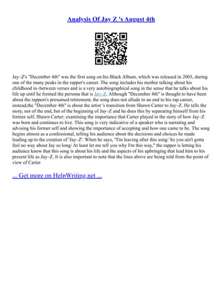 Analysis Of Jay Z 's August 4th
Jay–Z's "December 4th" was the first song on his Black Album, which was released in 2003, during
one of the many peaks in the rapper's career. The song includes his mother talking about his
childhood in–between verses and is a very autobiographical song in the sense that he talks about his
life up until he formed the persona that is Jay–Z. Although "December 4th" is thought to have been
about the rappers's presumed retirement, the song does not allude to an end to his rap career,
instead,the "December 4th" is about the artist 's transition from Shawn Carter to Jay–Z. He tells the
story, not of the end, but of the beginning of Jay–Z and he does this by separating himself from his
former self, Shawn Carter; examining the importance that Carter played in the story of how Jay–Z
was born and continues to live. This song is very indicative of a speaker who is narrating and
advising his former self and showing the importance of accepting and how one came to be. The song
begins almost as a confessional, telling his audience about the decisions and choices he made
leading up to the creation of 'Jay–Z'. When he says, "I'm leaving after this song/ So you ain't gotta
feel no way about Jay so long/ At least let me tell you why I'm this way," the rapper is letting his
audience know that this song is about his life and the aspects of his upbringing that lead him to his
present life as Jay–Z. It is also important to note that the lines above are being told from the point of
view of Carter
... Get more on HelpWriting.net ...
 