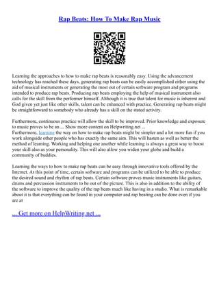 Rap Beats: How To Make Rap Music
Learning the approaches to how to make rap beats is reasonably easy. Using the advancement
technology has reached these days, generating rap beats can be easily accomplished either using the
aid of musical instruments or generating the most out of certain software program and programs
intended to produce rap beats. Producing rap beats employing the help of musical instrument also
calls for the skill from the performer himself. Although it is true that talent for music is inherent and
God given yet just like other skills, talent can be enhanced with practice. Generating rap beats might
be straightforward to somebody who already has a skill on the stated activity.
Furthermore, continuous practice will allow the skill to be improved. Prior knowledge and exposure
to music proves to be an ... Show more content on Helpwriting.net ...
Furthermore, learning the way on how to make rap beats might be simpler and a lot more fun if you
work alongside other people who has exactly the same aim. This will hasten as well as better the
method of learning. Working and helping one another while learning is always a great way to boost
your skill also as your personality. This will also allow you widen your globe and build a
community of buddies.
Learning the ways to how to make rap beats can be easy through innovative tools offered by the
Internet. At this point of time, certain software and programs can be utilized to be able to produce
the desired sound and rhythm of rap beats. Certain software proves music instruments like guitars,
drums and percussion instruments to be out of the picture. This is also in addition to the ability of
the software to improve the quality of the rap beats much like having in a studio. What is remarkable
about it is that everything can be found in your computer and rap beating can be done even if you
are at
... Get more on HelpWriting.net ...
 