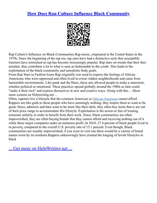 How Does Rap Culture Influence Black Community
Rap Culture's Influence on Black Communities Rap music, originated in the United States in the
1970s. Since the beginning of the rap era, rap stars have had a distinctive style that susceptible
listeners have mimicked as rap has become increasingly popular. Rap stars set trends that their fans
emulate, they contribute a lot to what is seen as fashionable to the youth. This leads to the
exploitation of the black community and unrealistic body goals.
From Rap Stars to Fashion Icons Rap originally was used to express the feelings of African
Americans who were oppressed and often lived in crime–ridden neighborhoods and came from
lamentable environments. Like punk and the blues, these arts allowed people to make a statement,
whether political or emotional. These practices spread globally around the 1980s as fans could
"make it their own" and express themselves in new and creative ways. Along with this ... Show
more content on Helpwriting.net ...
Often, rapstars live a lifestyle that the common American or African American cannot afford.
Rappers are like gods to these people who have seemingly nothing; they inspire them to want to be
great. Since, admirers and fans want to be more like their idols, they often buy items that is are out
of their price range to accommodate this lifestyle. Exploitation is the action or fact of treating
someone unfairly in order to benefit from their work. Since, black communities are often
impoverished, they are often buying brands that they cannot afford and receiving nothing out of it
while these major companies make an immense profit. In 2010, 27.4 percent of black people lived in
in poverty, compared to the overall U.S. poverty rate of 15.1 percent. Even though, Black
communities are usually impoverished, if you were to visit one there would be a variety of brand
names worn by its residents.Rappers unknowingly have created the longing of lavish lifestyles in
black
... Get more on HelpWriting.net ...
 