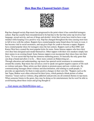 How Rap Has Changed Society Essay
Rap has changed society Rap music has progressed to the point where it has controlled teenagers
culture. Rap has usually been misunderstood to be bad due to the fact that some rap involves bad
language, sexual activity, and use of drugs and alcohol. Artist like Lecrae have tried to have a rap
mindset while keeping it in a positive way. Rap has changed throughout the time causing most teen
to fall in love with the culture. Rappers have created popular name brand shoes for teens to wear, it
has become vital in social awareness, and rap gives hope for youth to become a rapper. Rappers
have created popular shoes for teenagers since the last century. Rappers such as Run DMC and
Kanye West have created the most popular kicks for teens. Some famous rappers who have their
own shoe lines designed each model themselves. Other rappers with their own sneakers simply lent
their names to an existing brand. Some famous rappers even incorporate their shoes lines into their
lyrics. "It is no secret that hip hop has immerse marketing power, it's basically the only genre that
can drop a brand and allow it to be ... Show more content on Helpwriting.net ...
Through education and understanding, rap music has spurred social awareness in communities
around the country. Rap music has served as a tool to speak out against negative aspects of life such
as violence and guns. Many artists use their talents to promote peace and non–violent acts. By
communicating messages about violence and discrimination, and relating to youth people, it
provides an opportunity for them to make positive changes in their own life. "Rappers such as the
late Tupac Shakur were often criticized for their lyrics, which painted a bleak picture of urban
America." Issues such as violence, drug addiction and poverty are all common themes in rap music.
When someone listens to the genre, they may be doing so for entertainment, but he won't be able to
avoid hearing about these issues and giving thought to
... Get more on HelpWriting.net ...
 