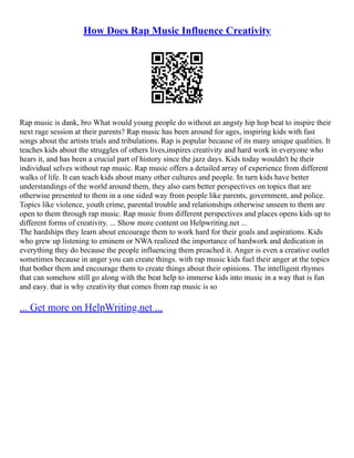 How Does Rap Music Influence Creativity
Rap music is dank, bro What would young people do without an angsty hip hop beat to inspire their
next rage session at their parents? Rap music has been around for ages, inspiring kids with fast
songs about the artists trials and tribulations. Rap is popular because of its many unique qualities. It
teaches kids about the struggles of others lives,inspires creativity and hard work in everyone who
hears it, and has been a crucial part of history since the jazz days. Kids today wouldn't be their
individual selves without rap music. Rap music offers a detailed array of experience from different
walks of life. It can teach kids about many other cultures and people. In turn kids have better
understandings of the world around them, they also earn better perspectives on topics that are
otherwise presented to them in a one sided way from people like parents, government, and police.
Topics like violence, youth crime, parental trouble and relationships otherwise unseen to them are
open to them through rap music. Rap music from different perspectives and places opens kids up to
different forms of creativity. ... Show more content on Helpwriting.net ...
The hardships they learn about encourage them to work hard for their goals and aspirations. Kids
who grew up listening to eminem or NWA realized the importance of hardwork and dedication in
everything they do because the people influencing them preached it. Anger is even a creative outlet
sometimes because in anger you can create things. with rap music kids fuel their anger at the topics
that bother them and encourage them to create things about their opinions. The intelligent rhymes
that can somehow still go along with the beat help to immerse kids into music in a way that is fun
and easy. that is why creativity that comes from rap music is so
... Get more on HelpWriting.net ...
 