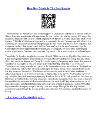 How Rap Music Is The Best Results
They monitored his performance in a swimming pool in Cheltenham and the sea in Florida and were
able to determine soundtracks which produced the best results, after trialing roughly 100 songs. The
successful tracks saw Mr. Hooper's speed, improve by 10 percent as well as fatigue and effort levels
improve." With Dr. Collins' research proved to be successful, he said "it was songs which had lyrics
containing an "emotional resonance" that produced the best results and this was more important than
tempo and rhythm." For mental health, in Pete Cashmore's article, he says "rap music, says the
Cambridge University department of psychiatry, and is therapeutic for those of us experiencing
mental health issues. Cashmore expresses how "rap music ... Show more content on Helpwriting.net
...
Thankfully, Dr. Brookter caught the error and I fixed it. While the rest see Hip–Hop/Rap music as a
black music genre that talks about money and women. But through the eyes of Rap fans and artists
alike, Rap stands for Rhythm and Poetry. It craved a tapestry of exposing social issues that America
would never shed light on. This will ensure everybody that "Hip–Hop/Rap is for everyone."
Throughout this survey, my educated guess on the students is whenever they listen to Hip–Hop/Rap
music, it is based on how they perceive and interpret the music because most students find ways to
use Rap to express themselves. Whether the students use the music for relaxation, workouts, or
school, Rap music is for everyone who wants to hear it. But, in the survey, WCU student surveyors
say collegians listen to Rap through popularity. I realized that at WCU, college students that listen to
Rap music are split into two listening categories: lyrically and musically. Those that listen to Rap are
interested in it for the sound while the others listen to the music itself. Rap reinvented the world of
music through its exponential rhymes and explosive beats. During its emergence in the 1980s, Rap
began to evolve from party songs to socially conscious songs. Through the 90s, Rap reached
commercial status through the movies, clothes, and television. Yet, the music has faced obscurity for
having
... Get more on HelpWriting.net ...
 