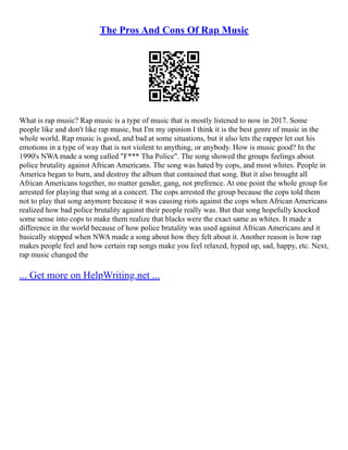 The Pros And Cons Of Rap Music
What is rap music? Rap music is a type of music that is mostly listened to now in 2017. Some
people like and don't like rap music, but I'm my opinion I think it is the best genre of music in the
whole world. Rap music is good, and bad at some situations, but it also lets the rapper let out his
emotions in a type of way that is not violent to anything, or anybody. How is music good? In the
1990's NWA made a song called "F*** Tha Police". The song showed the groups feelings about
police brutality against African Americans. The song was hated by cops, and most whites. People in
America began to burn, and destroy the album that contained that song. But it also brought all
African Americans together, no matter gender, gang, not prefrence. At one point the whole group for
arrested for playing that song at a concert. The cops arrested the group because the cops told them
not to play that song anymore because it was causing riots against the cops when African Americans
realized how bad police brutality against their people really was. But that song hopefully knocked
some sense into cops to make them realize that blacks were the exact same as whites. It made a
difference in the world because of how police brutality was used against African Americans and it
basically stopped when NWA made a song about how they felt about it. Another reason is how rap
makes people feel and how certain rap songs make you feel relaxed, hyped up, sad, happy, etc. Next,
rap music changed the
... Get more on HelpWriting.net ...
 