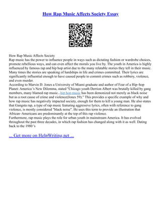 How Rap Music Affects Society Essay
How Rap Music Affects Society
Rap music has the power to influence people in ways such as dictating fashion or wardrobe choices,
promote rebellious ways, and can even affect the morals you live by. The youth in America is highly
influenced by famous rap and hip hop artist due to the many relatable stories they tell in their music.
Many times the stories are speaking of hardships in life and crimes committed. Their lyrics are
significantly influential enough to have caused people to commit crimes such as robbery, violence,
and even murder.
According to Marvin D. Jones a University of Miami graduate and author of Fear of a Hip–hop
Planet: America 's New Dilemma, stated "Chicago youth Derrion Albert was brutally killed by gang
members, many blamed rap music...hip hop music has been demonized not merely as black noise
but as a root cause of crime and violence(Jones 59)." This provides a specific example of why and
how rap music has negatively impacted society, enough for them to kill a young man. He also states
that Gangsta rap, a type of rap music featuring aggressive lyrics, often with reference to gang
violence, is mostly considered "black noise". He uses this term to provide an illustration that
African–Americans are predominantly at the top of this rap violence.
Furthermore, rap music plays the role for urban youth in mainstream America. It has evolved
throughout the past three decades, in which rap fashion has changed along with it as well. Dating
back to the 1980 's
... Get more on HelpWriting.net ...
 