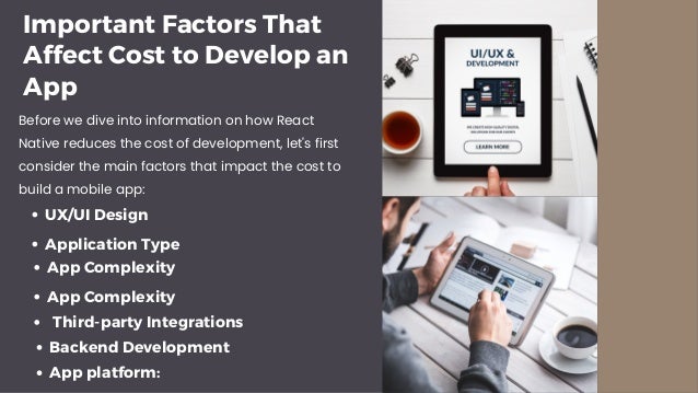 Important Factors That Affect Cost to Develop an App Before we dive into information on how React Native reduces the cost of development, let's first consider the main factors that impact the cost to build a mobile app: Application Type App Complexity UX/UI Design App Complexity Third-party Integrations Backend Development App platform:
