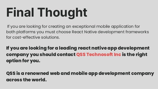 Final Thought If you are looking for creating an exceptional mobile application for both platforms you must choose React Native development frameworks for cost-effective solutions. If you are looking for a leading react native app development company you should contact QSS Technosoft Inc is the right option for you. QSS is a renowned web and mobile app development company across the world.