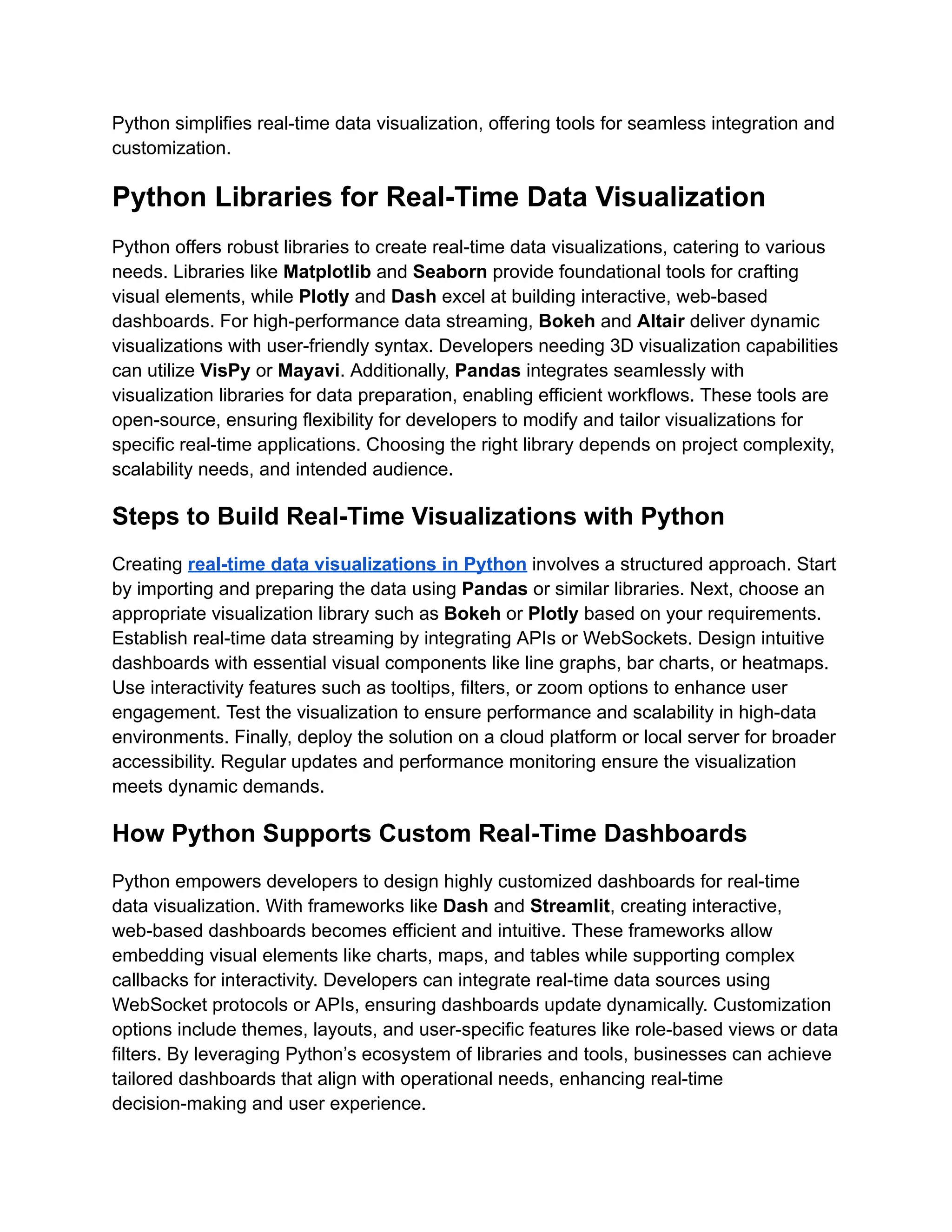 Python simplifies real-time data visualization, offering tools for seamless integration and
customization.
Python Libraries for Real-Time Data Visualization
Python offers robust libraries to create real-time data visualizations, catering to various
needs. Libraries like Matplotlib and Seaborn provide foundational tools for crafting
visual elements, while Plotly and Dash excel at building interactive, web-based
dashboards. For high-performance data streaming, Bokeh and Altair deliver dynamic
visualizations with user-friendly syntax. Developers needing 3D visualization capabilities
can utilize VisPy or Mayavi. Additionally, Pandas integrates seamlessly with
visualization libraries for data preparation, enabling efficient workflows. These tools are
open-source, ensuring flexibility for developers to modify and tailor visualizations for
specific real-time applications. Choosing the right library depends on project complexity,
scalability needs, and intended audience.
Steps to Build Real-Time Visualizations with Python
Creating real-time data visualizations in Python involves a structured approach. Start
by importing and preparing the data using Pandas or similar libraries. Next, choose an
appropriate visualization library such as Bokeh or Plotly based on your requirements.
Establish real-time data streaming by integrating APIs or WebSockets. Design intuitive
dashboards with essential visual components like line graphs, bar charts, or heatmaps.
Use interactivity features such as tooltips, filters, or zoom options to enhance user
engagement. Test the visualization to ensure performance and scalability in high-data
environments. Finally, deploy the solution on a cloud platform or local server for broader
accessibility. Regular updates and performance monitoring ensure the visualization
meets dynamic demands.
How Python Supports Custom Real-Time Dashboards
Python empowers developers to design highly customized dashboards for real-time
data visualization. With frameworks like Dash and Streamlit, creating interactive,
web-based dashboards becomes efficient and intuitive. These frameworks allow
embedding visual elements like charts, maps, and tables while supporting complex
callbacks for interactivity. Developers can integrate real-time data sources using
WebSocket protocols or APIs, ensuring dashboards update dynamically. Customization
options include themes, layouts, and user-specific features like role-based views or data
filters. By leveraging Python’s ecosystem of libraries and tools, businesses can achieve
tailored dashboards that align with operational needs, enhancing real-time
decision-making and user experience.
 