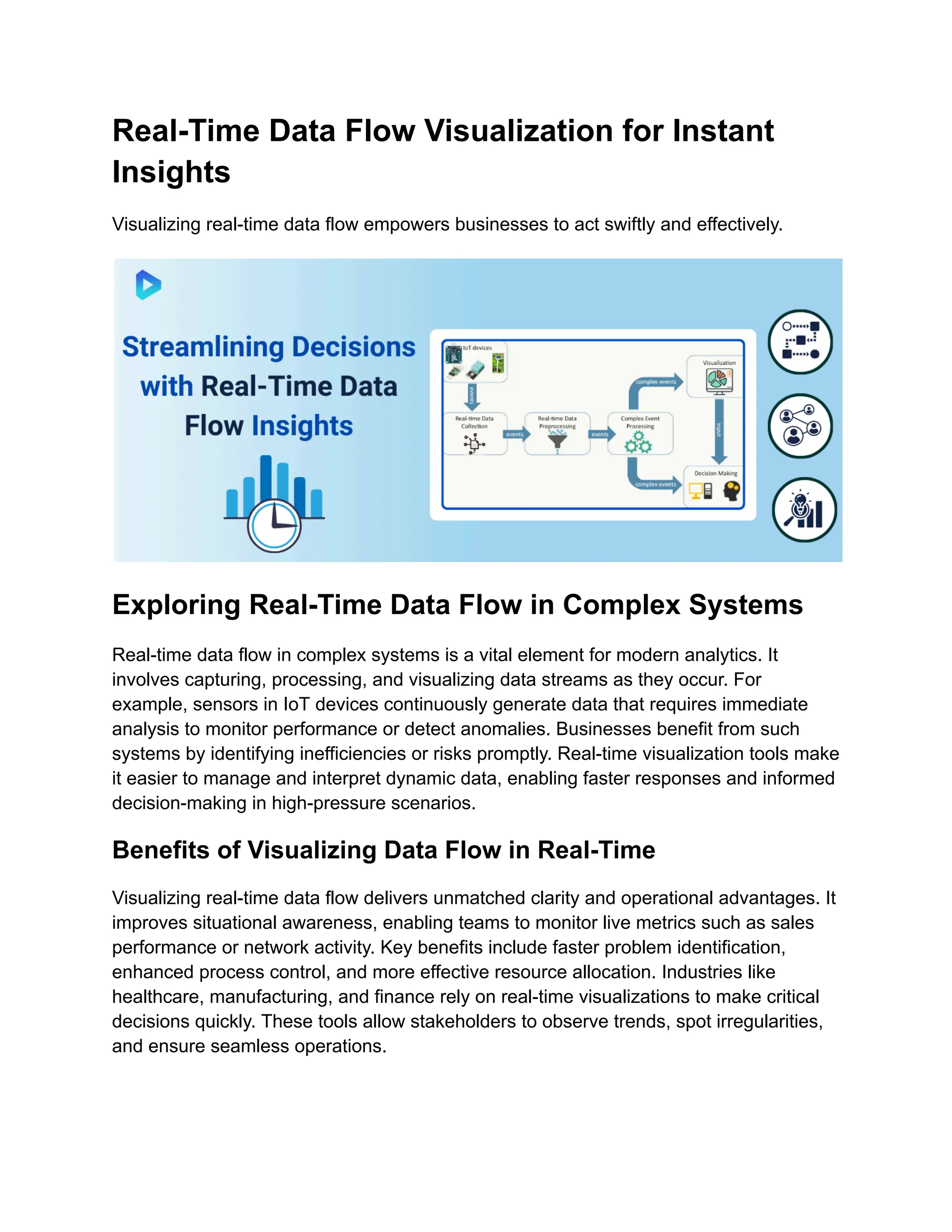 Real-Time Data Flow Visualization for Instant
Insights
Visualizing real-time data flow empowers businesses to act swiftly and effectively.
Exploring Real-Time Data Flow in Complex Systems
Real-time data flow in complex systems is a vital element for modern analytics. It
involves capturing, processing, and visualizing data streams as they occur. For
example, sensors in IoT devices continuously generate data that requires immediate
analysis to monitor performance or detect anomalies. Businesses benefit from such
systems by identifying inefficiencies or risks promptly. Real-time visualization tools make
it easier to manage and interpret dynamic data, enabling faster responses and informed
decision-making in high-pressure scenarios.
Benefits of Visualizing Data Flow in Real-Time
Visualizing real-time data flow delivers unmatched clarity and operational advantages. It
improves situational awareness, enabling teams to monitor live metrics such as sales
performance or network activity. Key benefits include faster problem identification,
enhanced process control, and more effective resource allocation. Industries like
healthcare, manufacturing, and finance rely on real-time visualizations to make critical
decisions quickly. These tools allow stakeholders to observe trends, spot irregularities,
and ensure seamless operations.
 