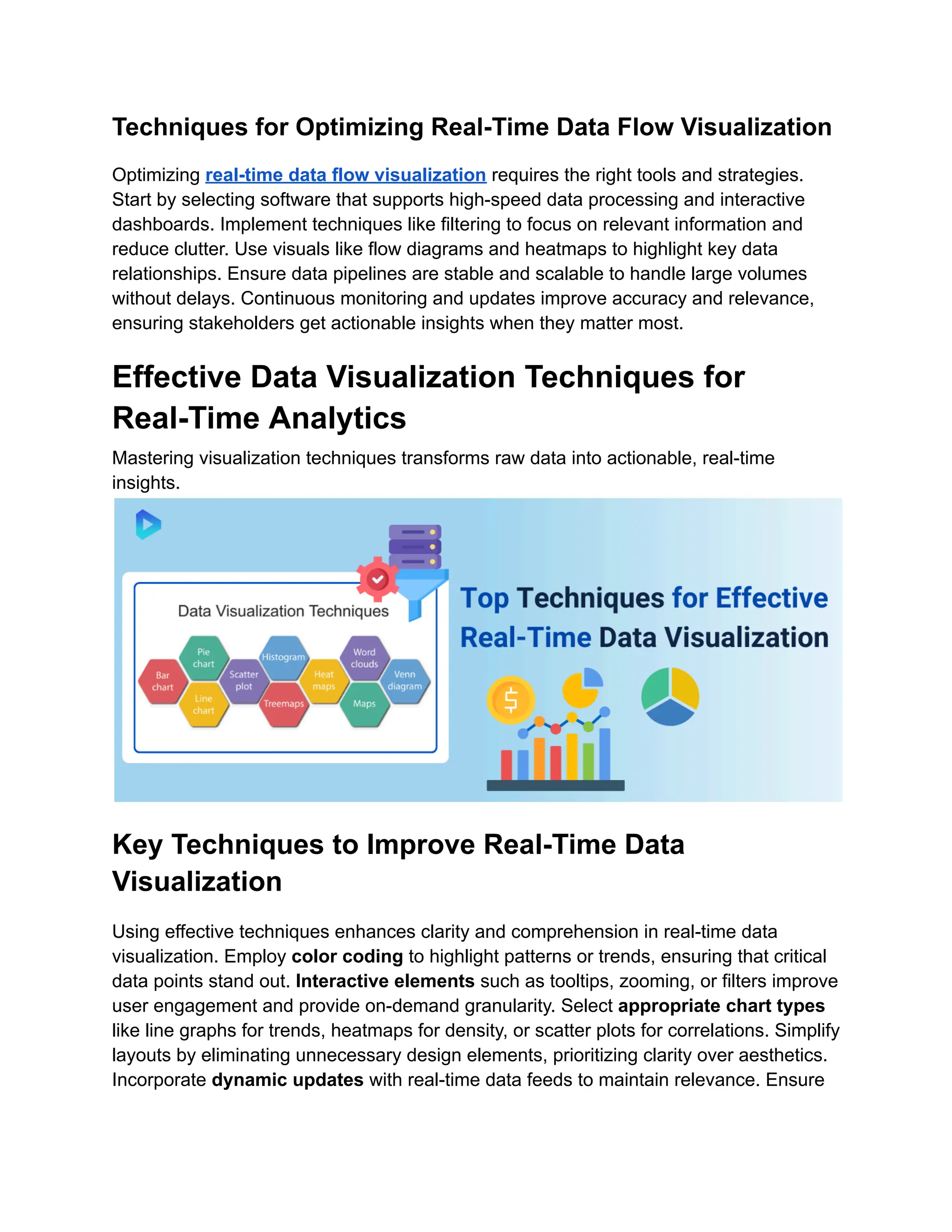 Techniques for Optimizing Real-Time Data Flow Visualization
Optimizing real-time data flow visualization requires the right tools and strategies.
Start by selecting software that supports high-speed data processing and interactive
dashboards. Implement techniques like filtering to focus on relevant information and
reduce clutter. Use visuals like flow diagrams and heatmaps to highlight key data
relationships. Ensure data pipelines are stable and scalable to handle large volumes
without delays. Continuous monitoring and updates improve accuracy and relevance,
ensuring stakeholders get actionable insights when they matter most.
Effective Data Visualization Techniques for
Real-Time Analytics
Mastering visualization techniques transforms raw data into actionable, real-time
insights.
Key Techniques to Improve Real-Time Data
Visualization
Using effective techniques enhances clarity and comprehension in real-time data
visualization. Employ color coding to highlight patterns or trends, ensuring that critical
data points stand out. Interactive elements such as tooltips, zooming, or filters improve
user engagement and provide on-demand granularity. Select appropriate chart types
like line graphs for trends, heatmaps for density, or scatter plots for correlations. Simplify
layouts by eliminating unnecessary design elements, prioritizing clarity over aesthetics.
Incorporate dynamic updates with real-time data feeds to maintain relevance. Ensure
 