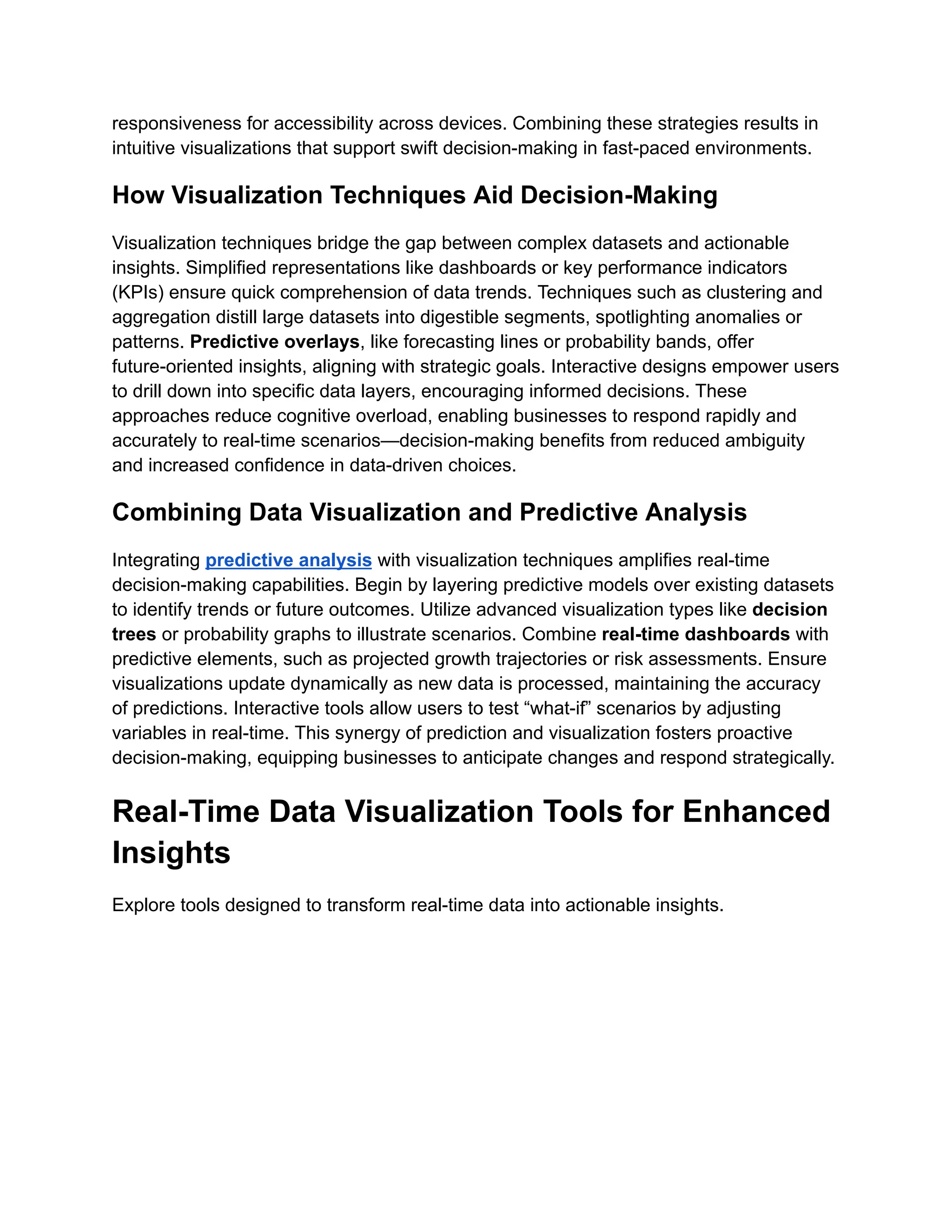 responsiveness for accessibility across devices. Combining these strategies results in
intuitive visualizations that support swift decision-making in fast-paced environments.
How Visualization Techniques Aid Decision-Making
Visualization techniques bridge the gap between complex datasets and actionable
insights. Simplified representations like dashboards or key performance indicators
(KPIs) ensure quick comprehension of data trends. Techniques such as clustering and
aggregation distill large datasets into digestible segments, spotlighting anomalies or
patterns. Predictive overlays, like forecasting lines or probability bands, offer
future-oriented insights, aligning with strategic goals. Interactive designs empower users
to drill down into specific data layers, encouraging informed decisions. These
approaches reduce cognitive overload, enabling businesses to respond rapidly and
accurately to real-time scenarios—decision-making benefits from reduced ambiguity
and increased confidence in data-driven choices.
Combining Data Visualization and Predictive Analysis
Integrating predictive analysis with visualization techniques amplifies real-time
decision-making capabilities. Begin by layering predictive models over existing datasets
to identify trends or future outcomes. Utilize advanced visualization types like decision
trees or probability graphs to illustrate scenarios. Combine real-time dashboards with
predictive elements, such as projected growth trajectories or risk assessments. Ensure
visualizations update dynamically as new data is processed, maintaining the accuracy
of predictions. Interactive tools allow users to test “what-if” scenarios by adjusting
variables in real-time. This synergy of prediction and visualization fosters proactive
decision-making, equipping businesses to anticipate changes and respond strategically.
Real-Time Data Visualization Tools for Enhanced
Insights
Explore tools designed to transform real-time data into actionable insights.
 